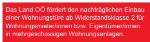 Das Land OÖ fördert den nachträglichen Einbau einer Wohnungstüre ab Widerstandsklasse 2 für Wohnungsmieter/innen bzw. Eigentümer/innen in mehrgeschossigen Wohnungsanlagen.